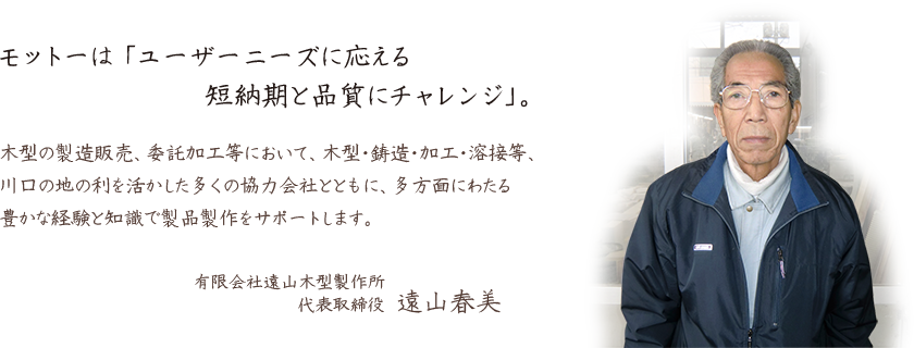 モットーは 「ユーザーニーズに応える短納期と品質にチャレンジ」。木型の製造販売、委託加工等において、木型・鋳造・加工・溶接等、川口の地の利を活かした多くの協力会社とともに、多方面にわたる豊かな経験と知識で製品製作をサポートします。